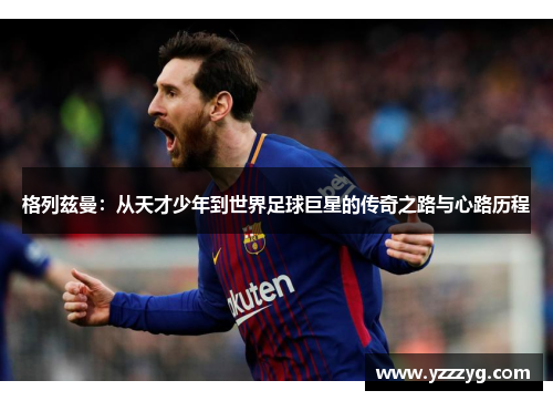 格列兹曼：从天才少年到世界足球巨星的传奇之路与心路历程